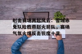 亚博体育-射击赛场再起风云：雪域赤兔队险胜燕赵火箭队，赛场气氛火爆反击锐度十足(形容赛场气氛的句子)